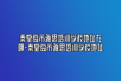 秦皇岛市雅思培训学校地址在哪-秦皇岛市雅思培训学校地址