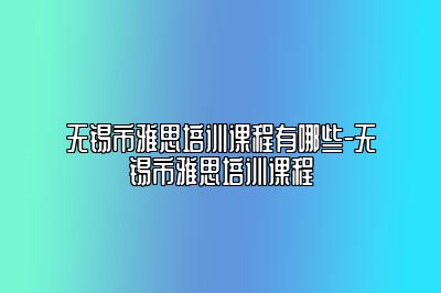 无锡市雅思培训课程有哪些-无锡市雅思培训课程