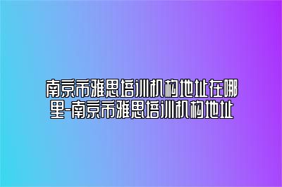 南京市雅思培训机构地址在哪里-南京市雅思培训机构地址