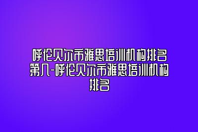 呼伦贝尔市雅思培训机构排名第几-呼伦贝尔市雅思培训机构排名