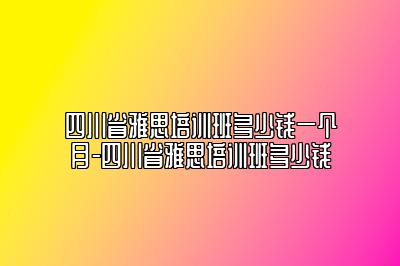 四川省雅思培训班多少钱一个月-四川省雅思培训班多少钱