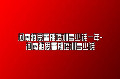 河南雅思暑期培训多少钱一年-河南雅思暑期培训多少钱
