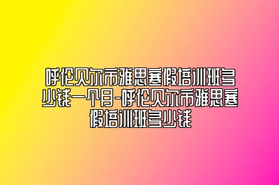 呼伦贝尔市雅思寒假培训班多少钱一个月-呼伦贝尔市雅思寒假培训班多少钱