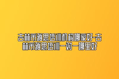 吉林市雅思培训机构哪家好-吉林市雅思培训一对一哪里好