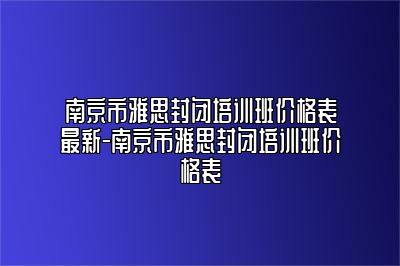 南京市雅思封闭培训班价格表最新-南京市雅思封闭培训班价格表