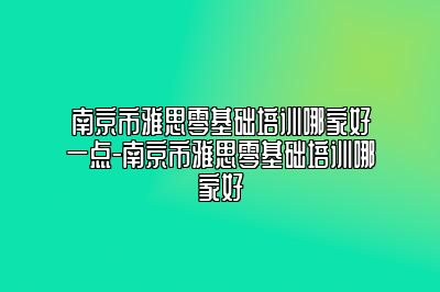 南京市雅思零基础培训哪家好一点-南京市雅思零基础培训哪家好