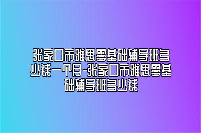 张家口市雅思零基础辅导班多少钱一个月-张家口市雅思零基础辅导班多少钱