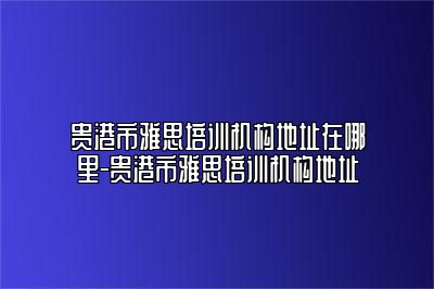 贵港市雅思培训机构地址在哪里-贵港市雅思培训机构地址