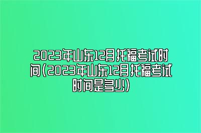 2023年山东12月托福考试时间(2023年山东12月托福考试时间是多少)