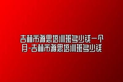 吉林市雅思培训班多少钱一个月-吉林市雅思培训班多少钱