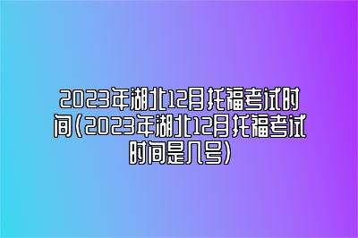 2023年湖北12月托福考试时间(2023年湖北12月托福考试时间是几号)