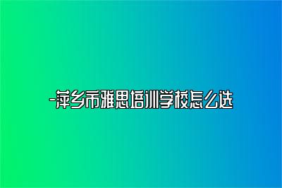 -萍乡市雅思培训学校怎么选