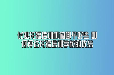 长沙托福培训机构哪个好些 如何评估托福培训学校的优劣