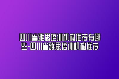 四川省雅思培训机构推荐有哪些-四川省雅思培训机构推荐