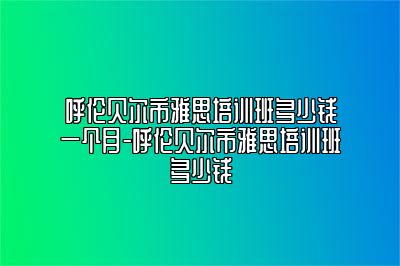 呼伦贝尔市雅思培训班多少钱一个月-呼伦贝尔市雅思培训班多少钱