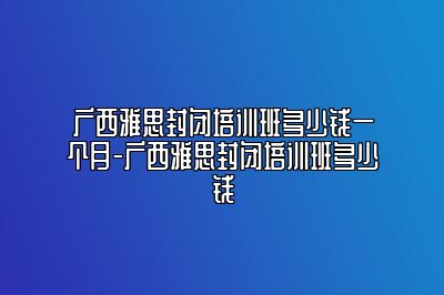 广西雅思封闭培训班多少钱一个月-广西雅思封闭培训班多少钱