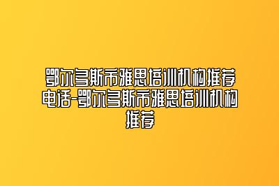 鄂尔多斯市雅思培训机构推荐电话-鄂尔多斯市雅思培训机构推荐