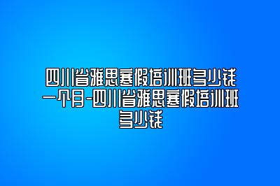 四川省雅思寒假培训班多少钱一个月-四川省雅思寒假培训班多少钱
