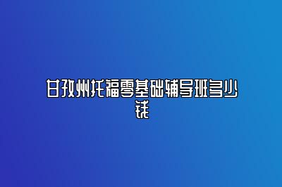 甘孜州托福零基础辅导班多少钱
