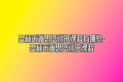 吉林市雅思培训班课程有哪些-吉林市雅思培训班课程