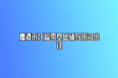 鹰潭市托福零基础辅导班多少钱