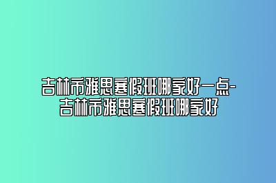 吉林市雅思寒假班哪家好一点-吉林市雅思寒假班哪家好