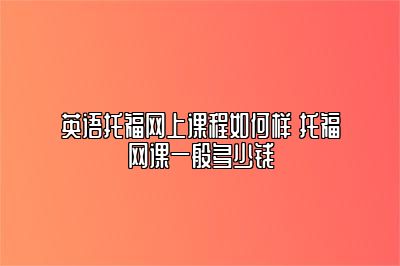 英语托福网上课程如何样 托福网课一般多少钱