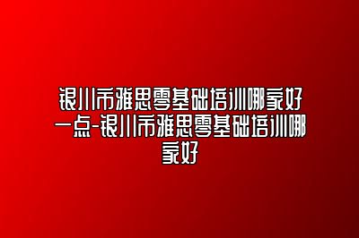 银川市雅思零基础培训哪家好一点-银川市雅思零基础培训哪家好