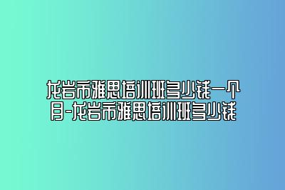 龙岩市雅思培训班多少钱一个月-龙岩市雅思培训班多少钱