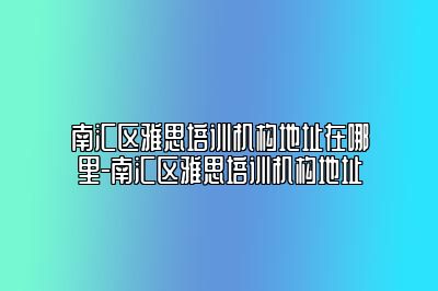 南汇区雅思培训机构地址在哪里-南汇区雅思培训机构地址