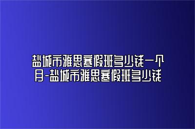 盐城市雅思寒假班多少钱一个月-盐城市雅思寒假班多少钱