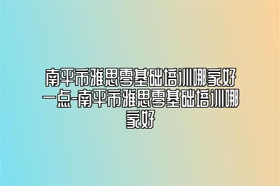 南平市雅思零基础培训哪家好一点-南平市雅思零基础培训哪家好