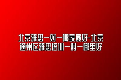 北京雅思一对一哪家最好-北京通州区雅思培训一对一哪里好