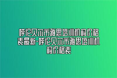 呼伦贝尔市雅思培训机构价格表最新-呼伦贝尔市雅思培训机构价格表