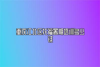 重庆江北区托福暑期培训多少钱