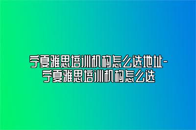 宁夏雅思培训机构怎么选地址-宁夏雅思培训机构怎么选