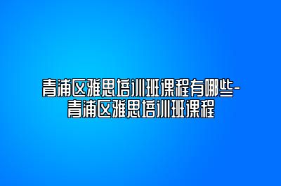 青浦区雅思培训班课程有哪些-青浦区雅思培训班课程