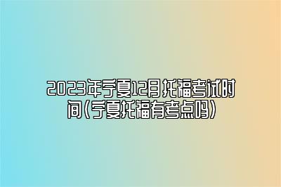 2023年宁夏12月托福考试时间(宁夏托福有考点吗)