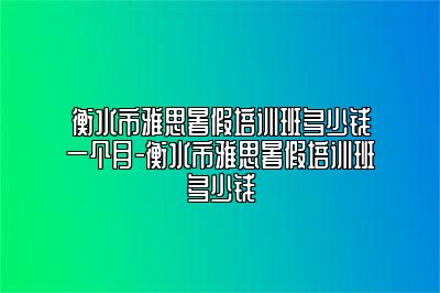 衡水市雅思暑假培训班多少钱一个月-衡水市雅思暑假培训班多少钱