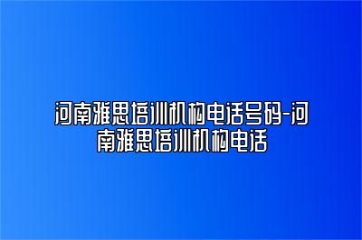 河南雅思培训机构电话号码-河南雅思培训机构电话
