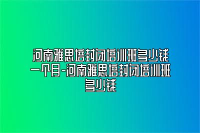 河南雅思培封闭培训班多少钱一个月-河南雅思培封闭培训班多少钱
