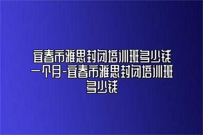 宜春市雅思封闭培训班多少钱一个月-宜春市雅思封闭培训班多少钱