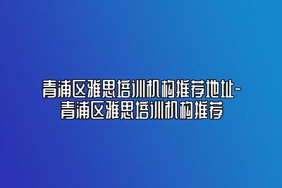 青浦区雅思培训机构推荐地址-青浦区雅思培训机构推荐