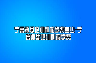 宁夏雅思培训机构学费多少-宁夏雅思培训机构学费