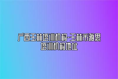 广西玉林培训机构-玉林市雅思培训机构地址