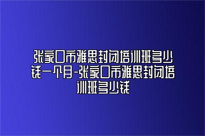 张家口市雅思封闭培训班多少钱一个月-张家口市雅思封闭培训班多少钱