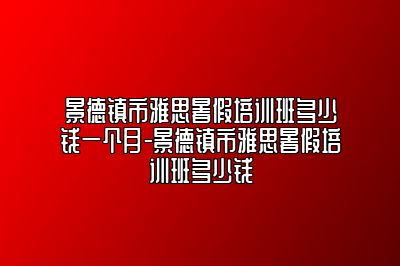 景德镇市雅思暑假培训班多少钱一个月-景德镇市雅思暑假培训班多少钱
