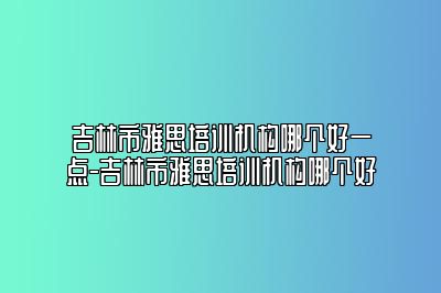 吉林市雅思培训机构哪个好一点-吉林市雅思培训机构哪个好