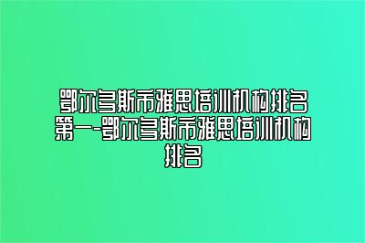 鄂尔多斯市雅思培训机构排名第一-鄂尔多斯市雅思培训机构排名