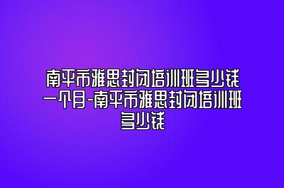 南平市雅思封闭培训班多少钱一个月-南平市雅思封闭培训班多少钱
